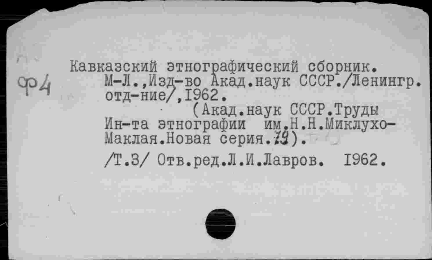 ﻿Кавказский этнографический сборник.
М-Л.,Изд-во Акад.наук СССР./Ленингр. отд-ние/,1962.
(Акад.наук СССР.Труды Ин-та этнографии им.Н.Н.Миклухо-Маклая.Новая серия.ZŠ).
/Т.З/ Отв.ред.Л.И.Лавров. 1962.